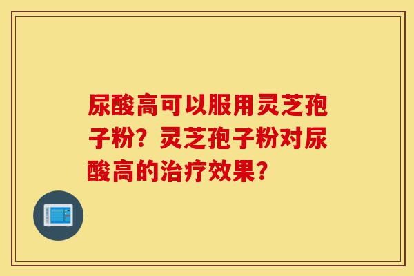 尿酸高可以服用灵芝孢子粉?灵芝孢子粉对尿酸高的治疗效果?-第1张图片-灵芝之家 尿酸高可以服用灵芝孢子粉?灵芝孢子粉对尿酸高的治疗效果?-第1张图片-灵芝之家
