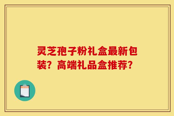 灵芝孢子粉礼盒最新包装?高端礼品盒推荐?-第1张图片-灵芝之家 灵芝孢子粉礼盒最新包装?高端礼品盒推荐?-第1张图片-灵芝之家