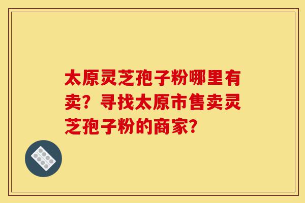 太原灵芝孢子粉哪里有卖?寻找太原市售卖灵芝孢子粉的商家?-第1张图片-灵芝之家 太原灵芝孢子粉哪里有卖?寻找太原市售卖灵芝孢子粉的商家?-第1张图片-灵芝之家