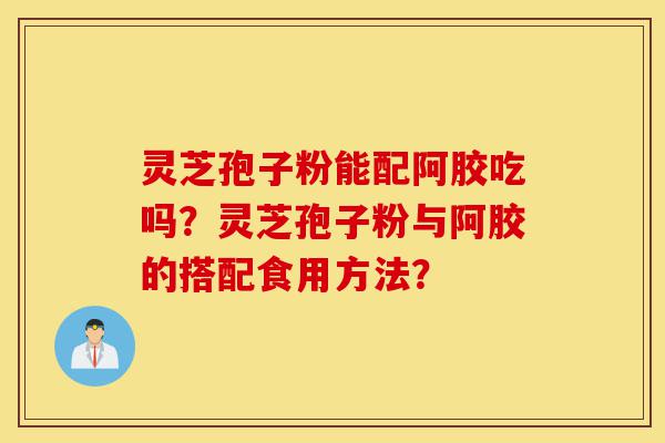 灵芝孢子粉能配阿胶吃吗？灵芝孢子粉与阿胶的搭配食用方法？-第1张图片-灵芝之家