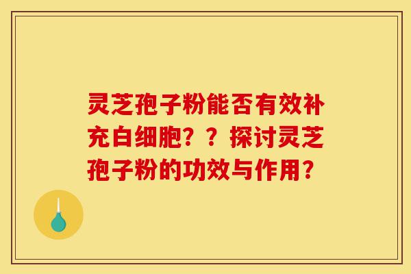 灵芝孢子粉能否有效补充白细胞？？探讨灵芝孢子粉的功效与作用？-第1张图片-灵芝之家