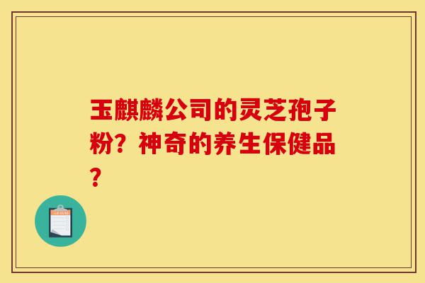 玉麒麟公司的灵芝孢子粉?神奇的养生保健品?-第1张图片-灵芝之家 玉麒麟公司的灵芝孢子粉?神奇的养生保健品?-第1张图片-灵芝之家
