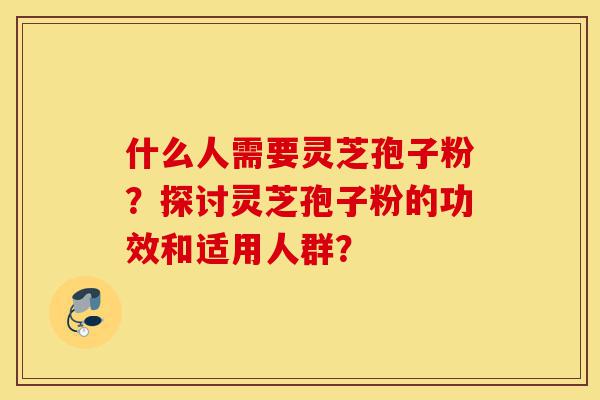 什么人需要灵芝孢子粉？探讨灵芝孢子粉的功效和适用人群？-第1张图片-灵芝之家