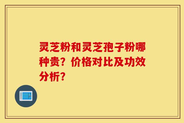 灵芝粉和灵芝孢子粉哪种贵?价格对比及功效分析?-第1张图片-灵芝之家 灵芝粉和灵芝孢子粉哪种贵?价格对比及功效分析?-第1张图片-灵芝之家