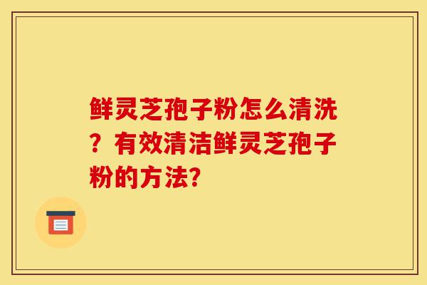 鲜灵芝孢子粉怎么清洗?有效清洁鲜灵芝孢子粉的方法?-第1张图片-灵芝之家 鲜灵芝孢子粉怎么清洗?有效清洁鲜灵芝孢子粉的方法?-第1张图片-灵芝之家