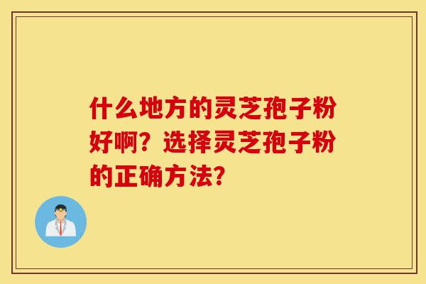 什么地方的灵芝孢子粉好啊?选择灵芝孢子粉的正确方法?-第1张图片-灵芝之家 什么地方的灵芝孢子粉好啊?选择灵芝孢子粉的正确方法?-第1张图片-灵芝之家