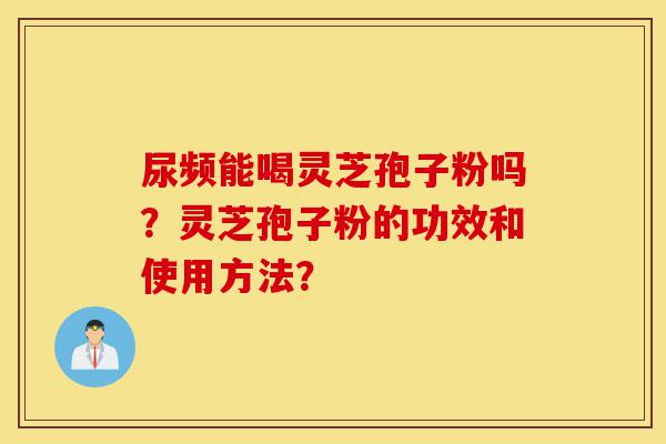尿频能喝灵芝孢子粉吗？灵芝孢子粉的功效和使用方法？-第1张图片-灵芝之家