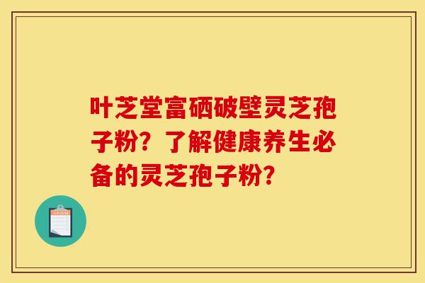 叶芝堂富硒破壁灵芝孢子粉?了解健康养生必备的灵芝孢子粉?-第1张图片-灵芝之家 叶芝堂富硒破壁灵芝孢子粉?了解健康养生必备的灵芝孢子粉?-第1张图片-灵芝之家