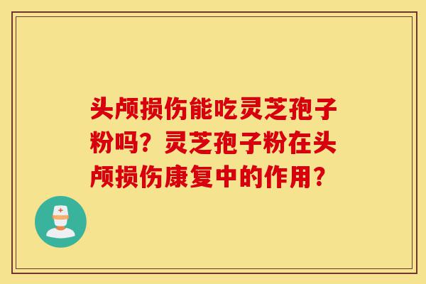 头颅损伤能吃灵芝孢子粉吗？灵芝孢子粉在头颅损伤康复中的作用？-第1张图片-灵芝之家