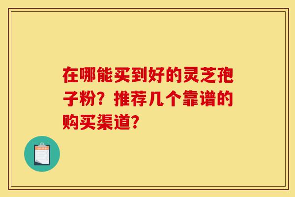 在哪能买到好的灵芝孢子粉？推荐几个靠谱的购买渠道？-第1张图片-灵芝之家