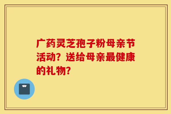 广药灵芝孢子粉母亲节活动?送给母亲最健康的礼物?-第1张图片-灵芝之家 广药灵芝孢子粉母亲节活动?送给母亲最健康的礼物?-第1张图片-灵芝之家