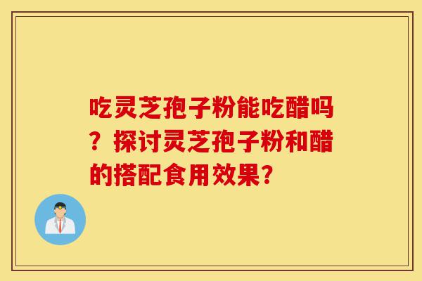 吃灵芝孢子粉能吃醋吗?探讨灵芝孢子粉和醋的搭配食用效果?-第1张图片-灵芝之家 吃灵芝孢子粉能吃醋吗?探讨灵芝孢子粉和醋的搭配食用效果?-第1张图片-灵芝之家