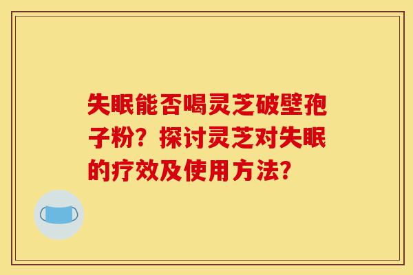 失眠能否喝灵芝破壁孢子粉？探讨灵芝对失眠的疗效及使用方法？-第1张图片-灵芝之家