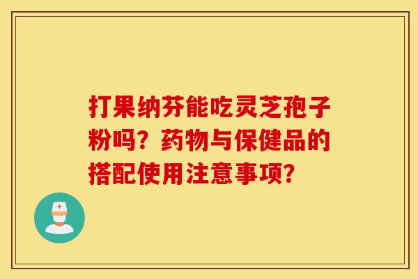 打果纳芬能吃灵芝孢子粉吗？药物与保健品的搭配使用注意事项？-第1张图片-灵芝之家