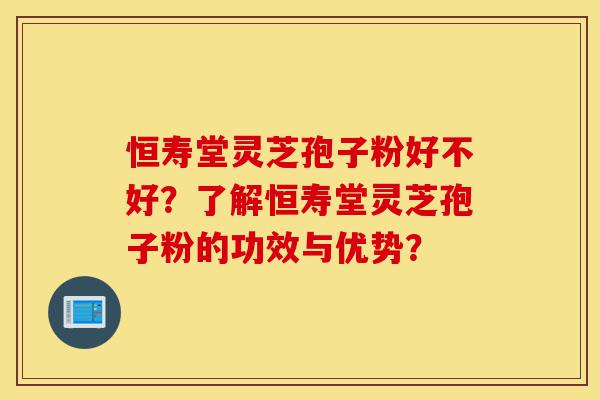 恒寿堂灵芝孢子粉好不好？了解恒寿堂灵芝孢子粉的功效与优势？-第1张图片-灵芝之家