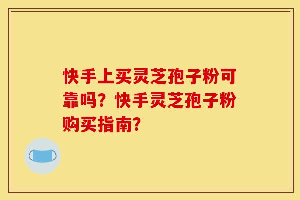 快手上买灵芝孢子粉可靠吗？快手灵芝孢子粉购买指南？-第1张图片-灵芝之家