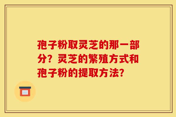 孢子粉取灵芝的那一部分?灵芝的繁殖方式和孢子粉的提取方法?-第1张图片-灵芝之家 孢子粉取灵芝的那一部分?灵芝的繁殖方式和孢子粉的提取方法?-第1张图片-灵芝之家