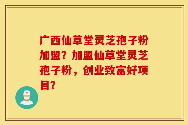 广西仙草堂灵芝孢子粉加盟?加盟仙草堂灵芝孢子粉,创业致富好项目?-第1张图片-灵芝之家 广西仙草堂灵芝孢子粉加盟?加盟仙草堂灵芝孢子粉,创业致富好项目?-第1张图片-灵芝之家