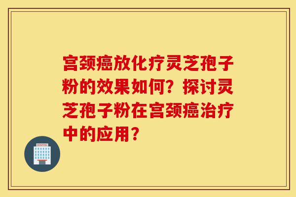 宫颈癌放化疗灵芝孢子粉的效果如何?探讨灵芝孢子粉在宫颈癌治疗中的应用?-第1张图片-灵芝之家 宫颈癌放化疗灵芝孢子粉的效果如何?探讨灵芝孢子粉在宫颈癌治疗中的应用?-第1张图片-灵芝之家