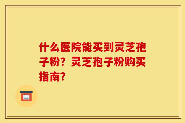 什么医院能买到灵芝孢子粉?灵芝孢子粉购买指南?-第1张图片-灵芝之家 什么医院能买到灵芝孢子粉?灵芝孢子粉购买指南?-第1张图片-灵芝之家