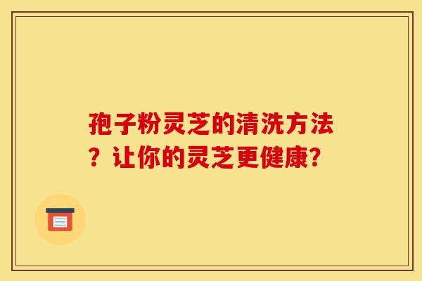 孢子粉灵芝的清洗方法?让你的灵芝更健康?-第1张图片-灵芝之家 孢子粉灵芝的清洗方法?让你的灵芝更健康?-第1张图片-灵芝之家