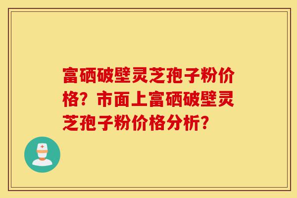 富硒破壁灵芝孢子粉价格？市面上富硒破壁灵芝孢子粉价格分析？-第1张图片-灵芝之家