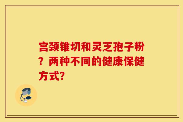 宫颈锥切和灵芝孢子粉?两种不同的健康保健方式?-第1张图片-灵芝之家 宫颈锥切和灵芝孢子粉?两种不同的健康保健方式?-第1张图片-灵芝之家