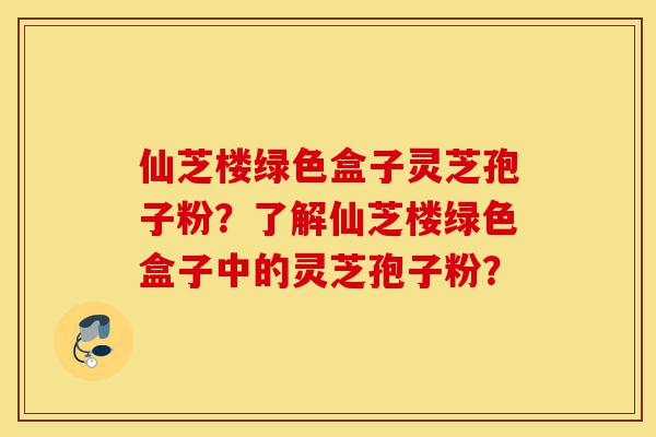 仙芝楼绿色盒子灵芝孢子粉？了解仙芝楼绿色盒子中的灵芝孢子粉？-第1张图片-灵芝之家