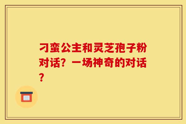 刁蛮公主和灵芝孢子粉对话?一场神奇的对话?-第1张图片-灵芝之家 刁蛮公主和灵芝孢子粉对话?一场神奇的对话?-第1张图片-灵芝之家