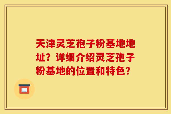 天津灵芝孢子粉基地地址?详细介绍灵芝孢子粉基地的位置和特色?-第1张图片-灵芝之家 天津灵芝孢子粉基地地址?详细介绍灵芝孢子粉基地的位置和特色?-第1张图片-灵芝之家