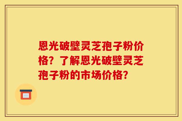 恩光破壁灵芝孢子粉价格?了解恩光破壁灵芝孢子粉的市场价格?-第1张图片-灵芝之家 恩光破壁灵芝孢子粉价格?了解恩光破壁灵芝孢子粉的市场价格?-第1张图片-灵芝之家