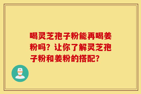 喝灵芝孢子粉能再喝姜粉吗？让你了解灵芝孢子粉和姜粉的搭配？-第1张图片-灵芝之家