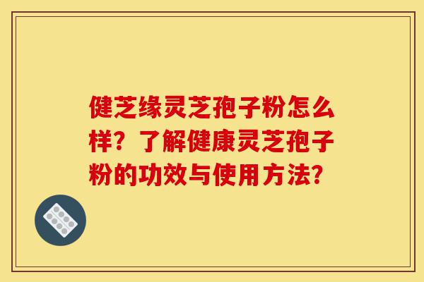 健芝缘灵芝孢子粉怎么样？了解健康灵芝孢子粉的功效与使用方法？-第1张图片-灵芝之家