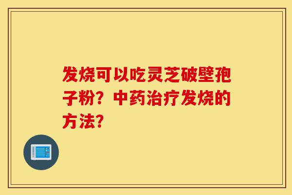 发烧可以吃灵芝破壁孢子粉?中药治疗发烧的方法?-第1张图片-灵芝之家 发烧可以吃灵芝破壁孢子粉?中药治疗发烧的方法?-第1张图片-灵芝之家