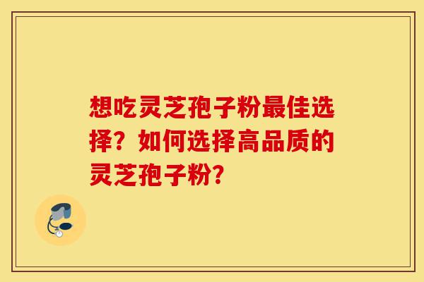 想吃灵芝孢子粉最佳选择？如何选择高品质的灵芝孢子粉？-第1张图片-灵芝之家
