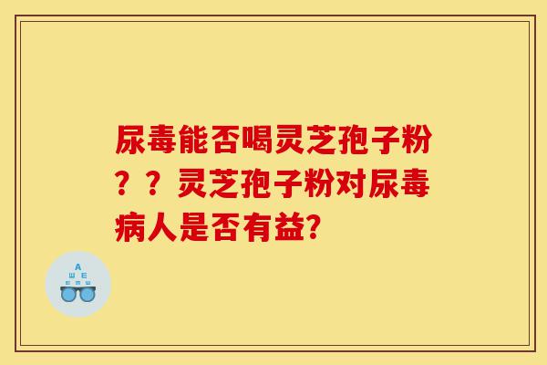 尿毒能否喝灵芝孢子粉？？灵芝孢子粉对尿毒病人是否有益？-第1张图片-灵芝之家