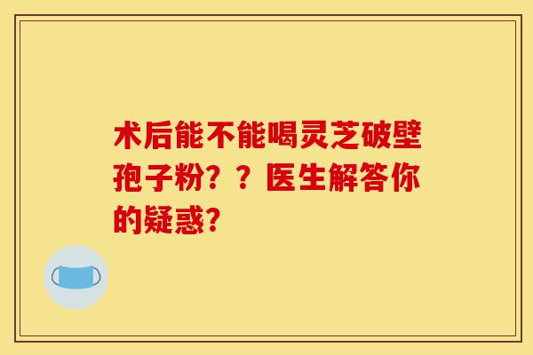 术后能不能喝灵芝破壁孢子粉??医生解答你的疑惑?-第1张图片-灵芝之家 术后能不能喝灵芝破壁孢子粉??医生解答你的疑惑?-第1张图片-灵芝之家