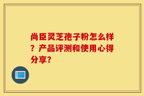 尚臣灵芝孢子粉怎么样?产品评测和使用心得分享?-第1张图片-灵芝之家 尚臣灵芝孢子粉怎么样?产品评测和使用心得分享?-第1张图片-灵芝之家