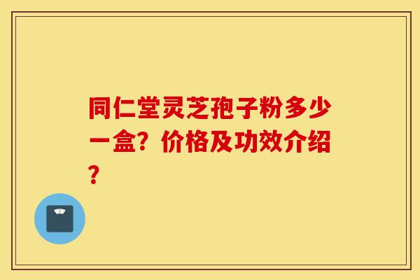 同仁堂灵芝孢子粉多少一盒？价格及功效介绍？-第1张图片-灵芝之家