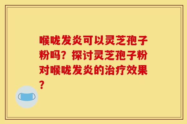 喉咙发炎可以灵芝孢子粉吗？探讨灵芝孢子粉对喉咙发炎的治疗效果？-第1张图片-灵芝之家
