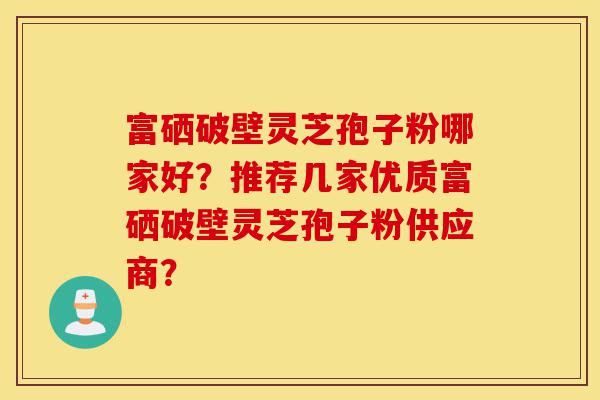 富硒破壁灵芝孢子粉哪家好?推荐几家优质富硒破壁灵芝孢子粉供应商?-第1张图片-灵芝之家 富硒破壁灵芝孢子粉哪家好?推荐几家优质富硒破壁灵芝孢子粉供应商?-第1张图片-灵芝之家