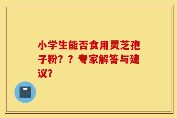 小学生能否食用灵芝孢子粉？？专家解答与建议？-第1张图片-灵芝之家