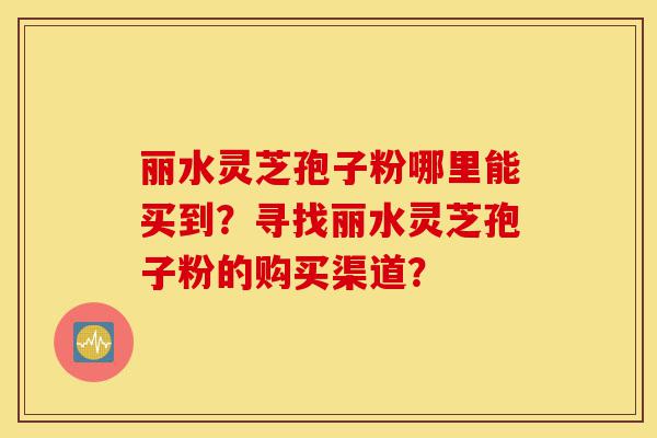 丽水灵芝孢子粉哪里能买到？寻找丽水灵芝孢子粉的购买渠道？-第1张图片-灵芝之家