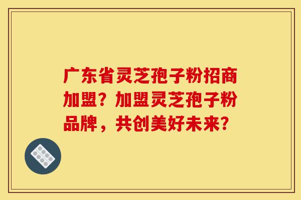广东省灵芝孢子粉招商加盟?加盟灵芝孢子粉品牌,共创美好未来?-第1张图片-灵芝之家 广东省灵芝孢子粉招商加盟?加盟灵芝孢子粉品牌,共创美好未来?-第1张图片-灵芝之家