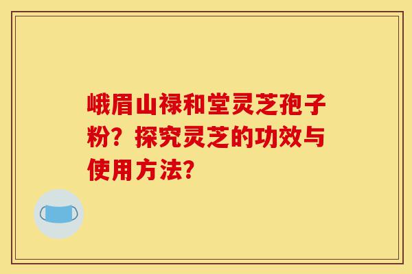 峨眉山禄和堂灵芝孢子粉?探究灵芝的功效与使用方法?-第1张图片-灵芝之家 峨眉山禄和堂灵芝孢子粉?探究灵芝的功效与使用方法?-第1张图片-灵芝之家