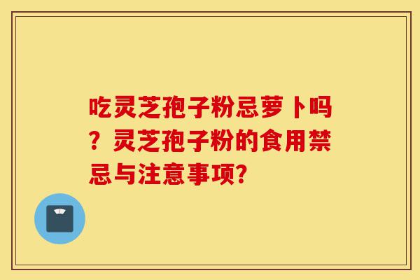 吃灵芝孢子粉忌萝卜吗?灵芝孢子粉的食用禁忌与注意事项?-第1张图片-灵芝之家 吃灵芝孢子粉忌萝卜吗?灵芝孢子粉的食用禁忌与注意事项?-第1张图片-灵芝之家
