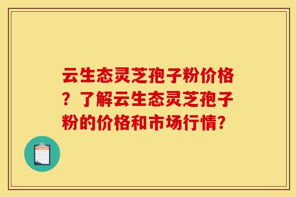 云生态灵芝孢子粉价格？了解云生态灵芝孢子粉的价格和市场行情？-第1张图片-灵芝之家
