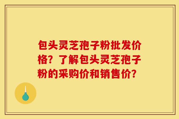 包头灵芝孢子粉批发价格?了解包头灵芝孢子粉的采购价和销售价?-第1张图片-灵芝之家 包头灵芝孢子粉批发价格?了解包头灵芝孢子粉的采购价和销售价?-第1张图片-灵芝之家