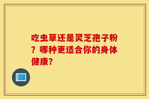 吃虫草还是灵芝孢子粉?哪种更适合你的身体健康?-第1张图片-灵芝之家 吃虫草还是灵芝孢子粉?哪种更适合你的身体健康?-第1张图片-灵芝之家