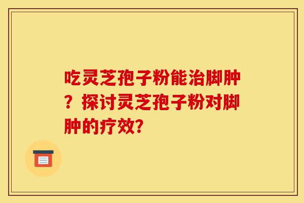 吃灵芝孢子粉能治脚肿?探讨灵芝孢子粉对脚肿的疗效?-第1张图片-灵芝之家 吃灵芝孢子粉能治脚肿?探讨灵芝孢子粉对脚肿的疗效?-第1张图片-灵芝之家